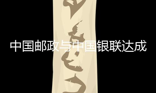 中國郵政與中國銀聯(lián)達成戰(zhàn)略合作