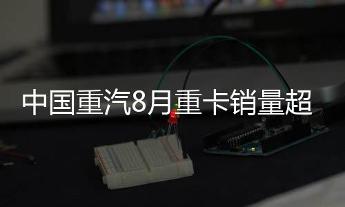 中國重汽8月重卡銷量超2萬輛 行業(yè)霸主開啟百年新征程