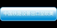 中國鐵路設備出口至歐美 已覆蓋80多國家