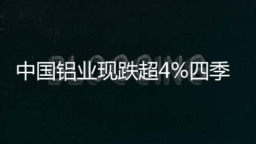 中國鋁業現跌超4%四季度需求難有起色鋁價偏弱運行