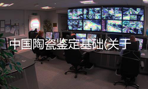 中國陶瓷鑒定基礎(關于中國陶瓷鑒定基礎簡述)