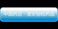 中國(guó)藥店－淮安抽檢藥品2325批次 查處涉藥案件619起