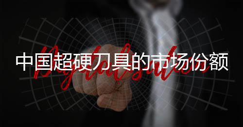 中國超硬刀具的市場份額在逐年增加