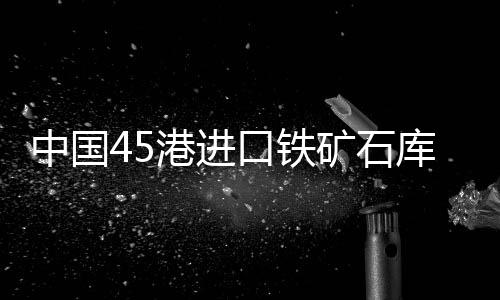 中國45港進口鐵礦石庫存總量12100.96萬噸，環比上周一增加約100萬噸