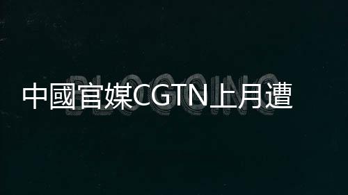 中國(guó)官媒CGTN上月遭英國(guó)撤照，今在法國(guó)闖關(guān)成功，有望在全歐洲復(fù)播