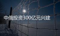 中俄投資300億元興建千萬噸級煉油項目