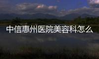 中信惠州醫院美容科怎么樣?整形正規可靠附姚建民/張永新等醫生簡介