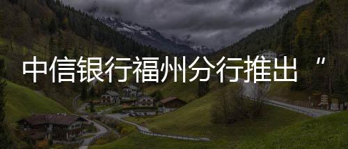 中信銀行福州分行推出“信福充電寶” 助力制造業(yè)企業(yè)降本增效