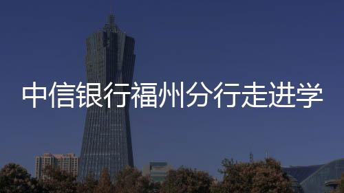 中信銀行福州分行走進學校開展“防詐拒賭”宣講