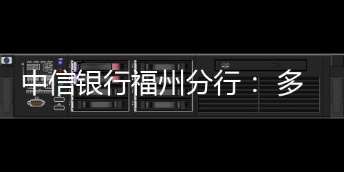 中信銀行福州分行： 多措并舉發展綠色金融，培育綠色發展新引擎