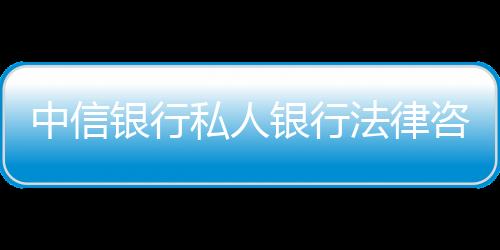 中信銀行私人銀行法律咨詢服務上線