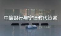 中信銀行與寧德時代簽署戰略合作協議  金融支持制造業創新發展