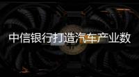 中信銀行打造汽車產業數字金融： 構建三大核心能力，助力汽車產業騰飛