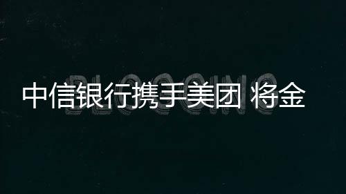 中信銀行攜手美團 將金融“外賣”送入千家萬戶