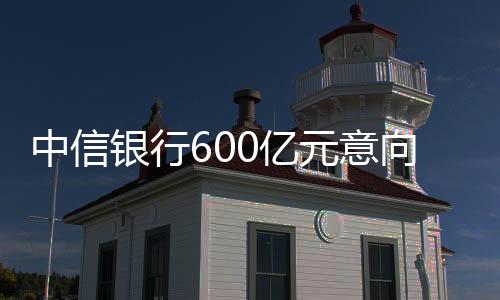 中信銀行600億元意向性授信 支持中國建材集團制造業創新升級