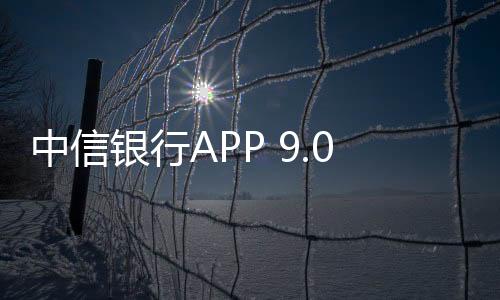 中信銀行APP 9.0煥新上線 打造有溫度的財富管理樣本