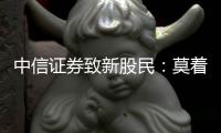 中信證券致新股民：莫著急，走穩些 ——理性入場，擁抱長期價值