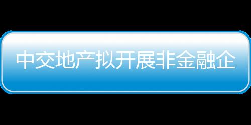 中交地產擬開展非金融企業債務融資工具業務,期限不超過5年