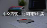 中交西筑：公司團委扎實開展“六個一活動”，助力安全生產