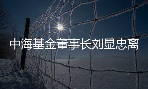 中海基金董事長劉顯忠離任 高建輝接任