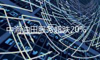 中海油田服務超跌20%，此前中東地區客戶暫停4座鉆井平臺作業