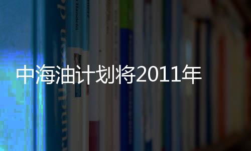 中海油計劃將2011年石油及天然氣產量提高