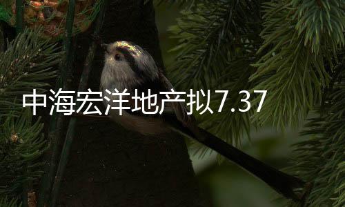 中海宏洋地產(chǎn)擬7.37億元出售首次基礎(chǔ)資產(chǎn)予招商資管