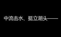 中流擊水、挺立潮頭——湖南衛(wèi)視《長風(fēng)萬里》弘揚(yáng)中國制造奮斗姿態(tài)