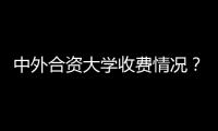 中外合資大學(xué)收費(fèi)情況？ 中外合作大學(xué)學(xué)費(fèi)排名