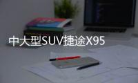 中大型SUV捷途X95 一款從用戶出發的SUV