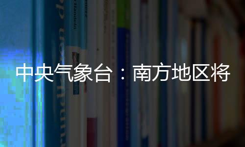 中央氣象臺：南方地區將有較強降水過程