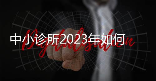 中小診所2023年如何市場破局，尋求發展？（三）