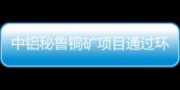 中鋁秘魯銅礦項目通過環評 儲量達國內總量19%