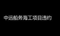 中遠船務海工項目違約 預虧6,730萬美元