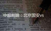 中超前瞻：北京國安vs武漢隊，國安或被對手壓制