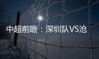 中超前瞻：深圳隊VS滄州雄獅，滄州狀態低下，深圳能否擒下雄獅