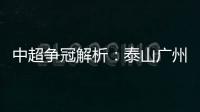 中超爭冠解析：泰山廣州贏在起跑線 亞泰比海港更有沖擊力