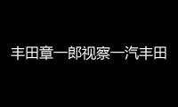 豐田章一郎視察一汽豐田TNGA天津新工廠