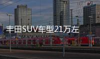 豐田SUV車(chē)型21萬(wàn)左右推薦 閉眼入不出錯(cuò)