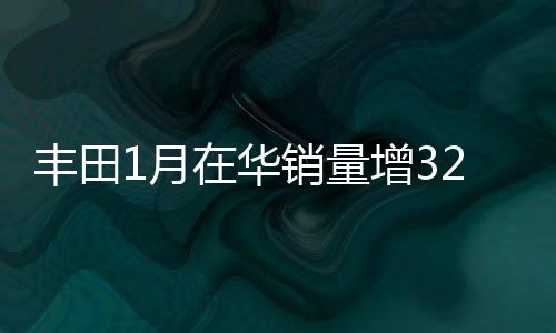 豐田1月在華銷量增32% 9款新車將上市