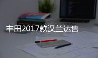 豐田2017款漢蘭達售價公布 本月中旬上市