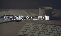 東南新款DX7上市/推9款車型 起售價8.99萬元