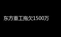 東方重工拖欠1500萬被列入失信者黑名單