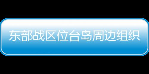 東部戰區位臺島周邊組織海空聯合戰備警巡和聯合演訓