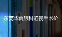 東莞華夏眼科近視手術價格表查詢，飛秒激光近視9800起/ICL晶體植入30000元起