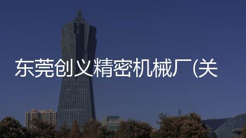 東莞創義精密機械廠(關于東莞創義精密機械廠簡述)