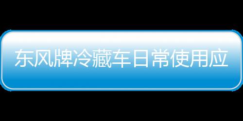 東風牌冷藏車日常使用應該如何操作？專汽家園