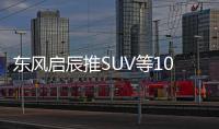 東風啟辰推SUV等10款新車 挑戰(zhàn)60萬年銷目標