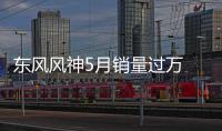 東風風神5月銷量過萬 環(huán)比大幅增長63%