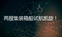 兩艘集裝箱船試航凱旋！黃埔文沖超額完成年度目標任務